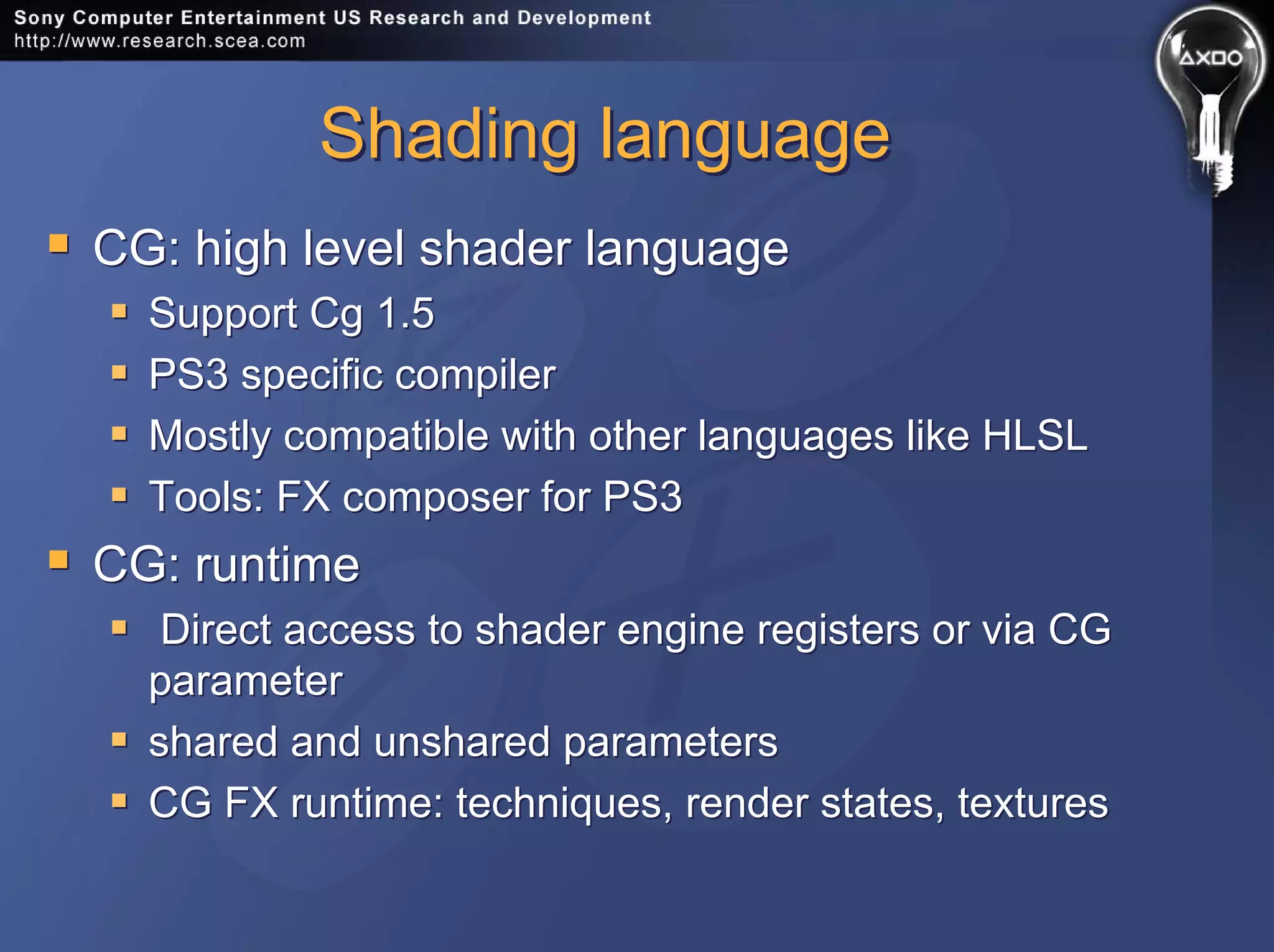 Shading languageShading language
CG: high level shader language
Support Cg 1.5
PS3 specific compiler
Mostly compatible with other languages like HLSL
Tools: FX composer for PS3
CG: runtime
Direct access to shader engine registers or via CG
parameter
shared and unshared parameters
CG FX runtime: techniques, render states, textures
CG: high level shader language
Support Cg 1.5
PS3 specific compiler
Mostly compatible with other languages like HLSL
Tools: FX composer for PS3
CG: runtime
Direct access to shader engine registers or via CG
parameter
shared and unshared parameters
CG FX runtime: techniques, render states, textures
 
