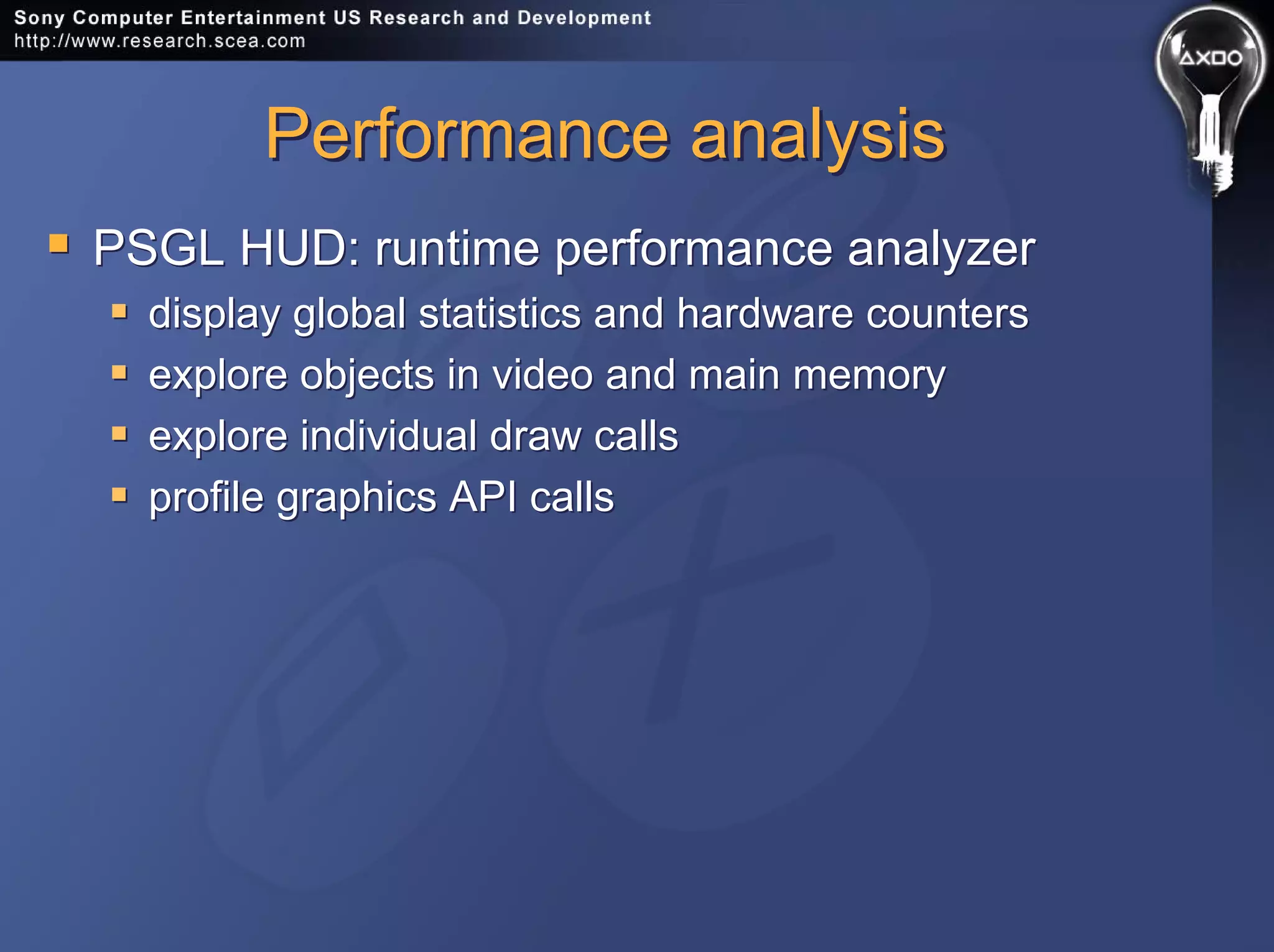 Performance analysisPerformance analysis
PSGL HUD: runtime performance analyzer
display global statistics and hardware counters
explore objects in video and main memory
explore individual draw calls
profile graphics API calls
PSGL HUD: runtime performance analyzer
display global statistics and hardware counters
explore objects in video and main memory
explore individual draw calls
profile graphics API calls
 