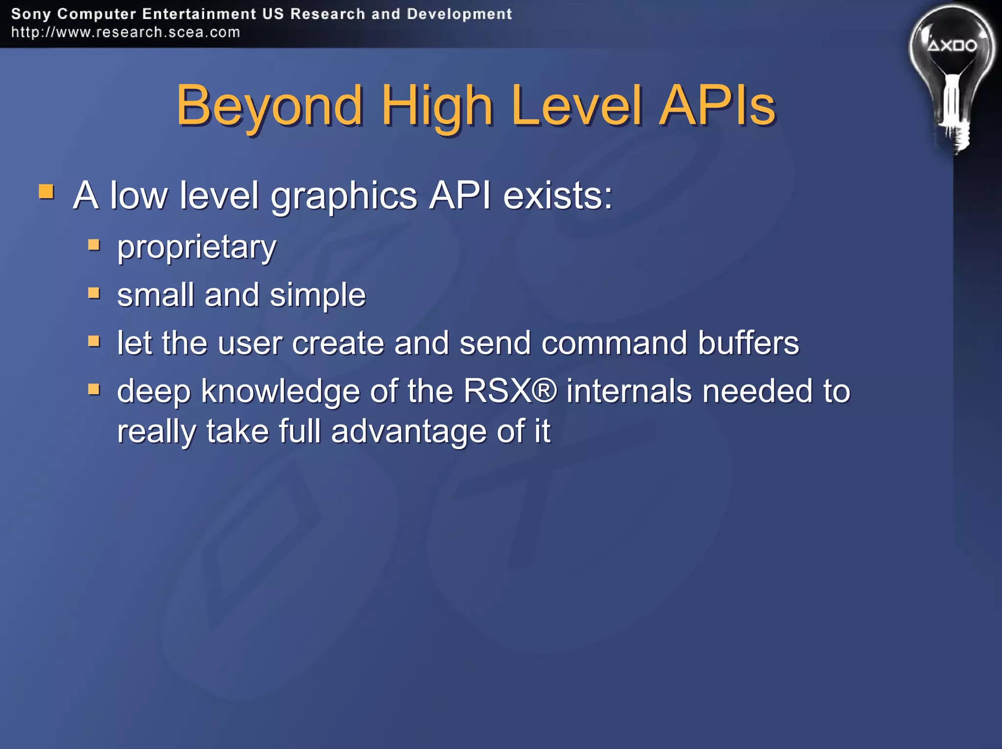 Beyond High Level APIsBeyond High Level APIs
A low level graphics API exists:
proprietary
small and simple
let the user create and send command buffers
deep knowledge of the RSX® internals needed to
really take full advantage of it
A low level graphics API exists:
proprietary
small and simple
let the user create and send command buffers
deep knowledge of the RSX® internals needed to
really take full advantage of it
 
