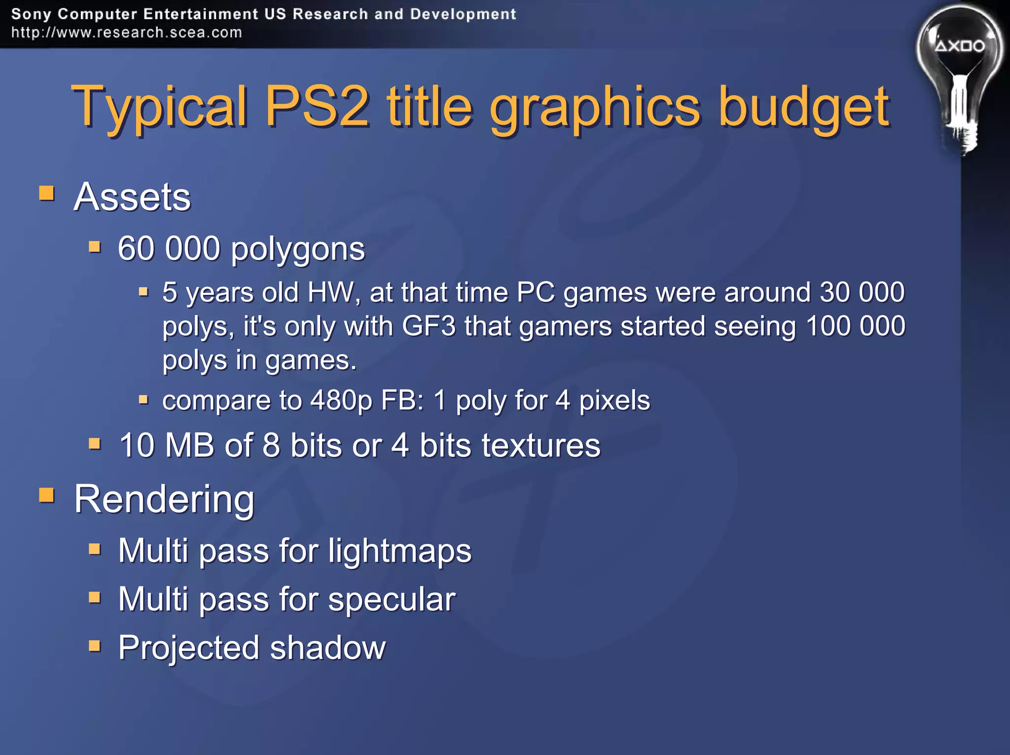 Typical PS2 title graphics budgetTypical PS2 title graphics budget
Assets
60 000 polygons
5 years old HW, at that time PC games were around 30 000
polys, it's only with GF3 that gamers started seeing 100 000
polys in games.
compare to 480p FB: 1 poly for 4 pixels
10 MB of 8 bits or 4 bits textures
Rendering
Multi pass for lightmaps
Multi pass for specular
Projected shadow
Assets
60 000 polygons
5 years old HW, at that time PC games were around 30 000
polys, it's only with GF3 that gamers started seeing 100 000
polys in games.
compare to 480p FB: 1 poly for 4 pixels
10 MB of 8 bits or 4 bits textures
Rendering
Multi pass for lightmaps
Multi pass for specular
Projected shadow
 