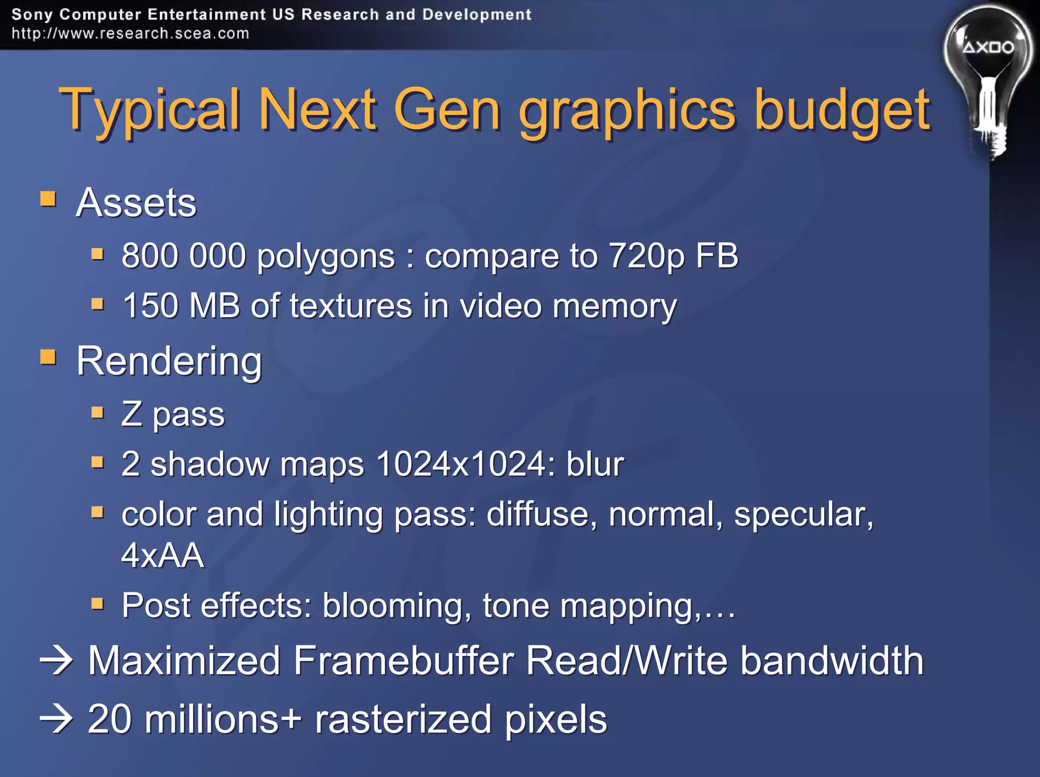 Typical Next Gen graphics budgetTypical Next Gen graphics budget
Assets
800 000 polygons : compare to 720p FB
150 MB of textures in video memory
Rendering
Z pass
2 shadow maps 1024x1024: blur
color and lighting pass: diffuse, normal, specular,
4xAA
Post effects: blooming, tone mapping,…
Maximized Framebuffer Read/Write bandwidth
20 millions+ rasterized pixels
Assets
800 000 polygons : compare to 720p FB
150 MB of textures in video memory
Rendering
Z pass
2 shadow maps 1024x1024: blur
color and lighting pass: diffuse, normal, specular,
4xAA
Post effects: blooming, tone mapping,…
Maximized Framebuffer Read/Write bandwidth
20 millions+ rasterized pixels
 