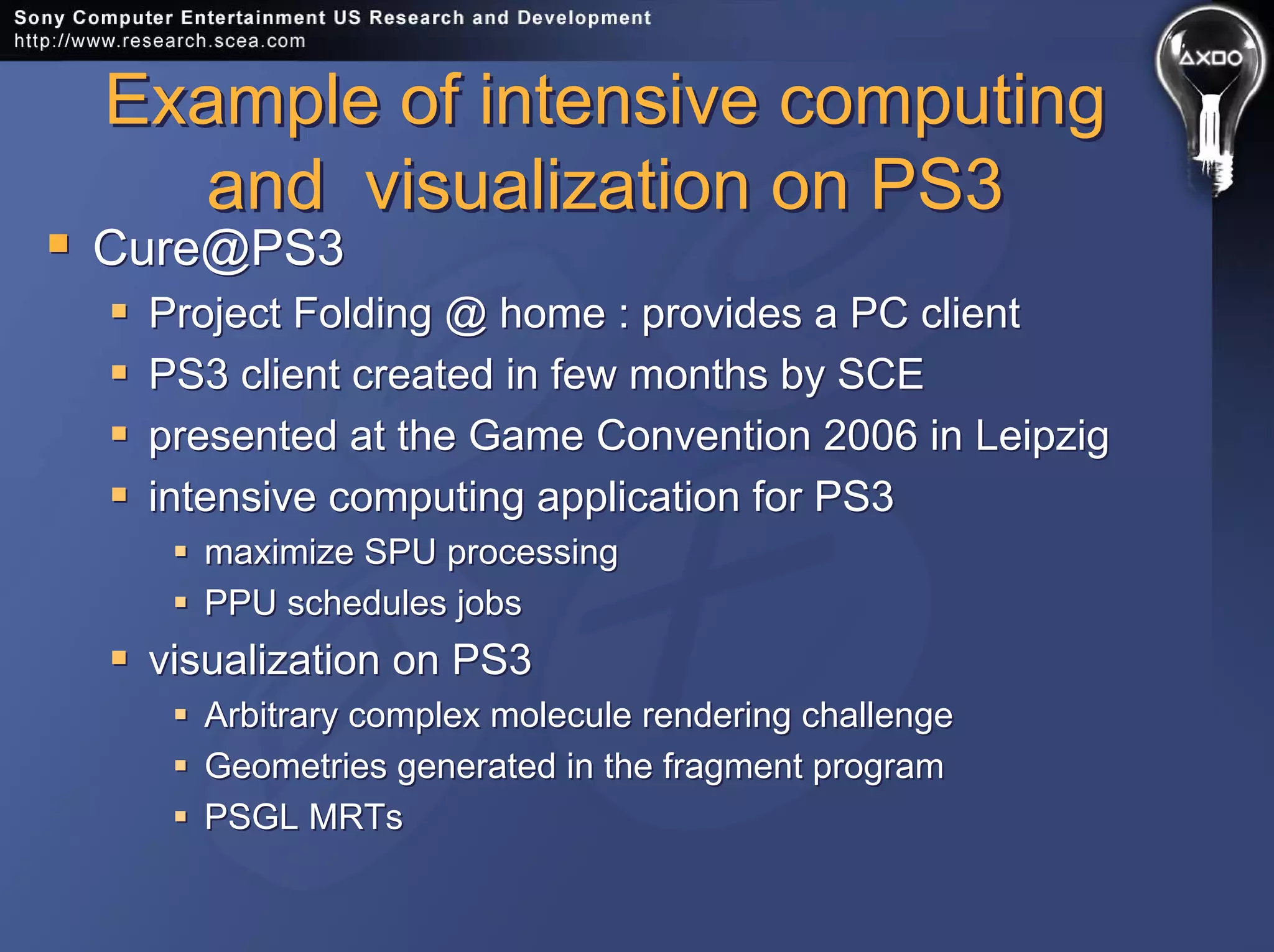 Example of intensive computing
and visualization on PS3
Example of intensive computing
and visualization on PS3
Cure@PS3
Project Folding @ home : provides a PC client
PS3 client created in few months by SCE
presented at the Game Convention 2006 in Leipzig
intensive computing application for PS3
maximize SPU processing
PPU schedules jobs
visualization on PS3
Arbitrary complex molecule rendering challenge
Geometries generated in the fragment program
PSGL MRTs
Cure@PS3
Project Folding @ home : provides a PC client
PS3 client created in few months by SCE
presented at the Game Convention 2006 in Leipzig
intensive computing application for PS3
maximize SPU processing
PPU schedules jobs
visualization on PS3
Arbitrary complex molecule rendering challenge
Geometries generated in the fragment program
PSGL MRTs
 
