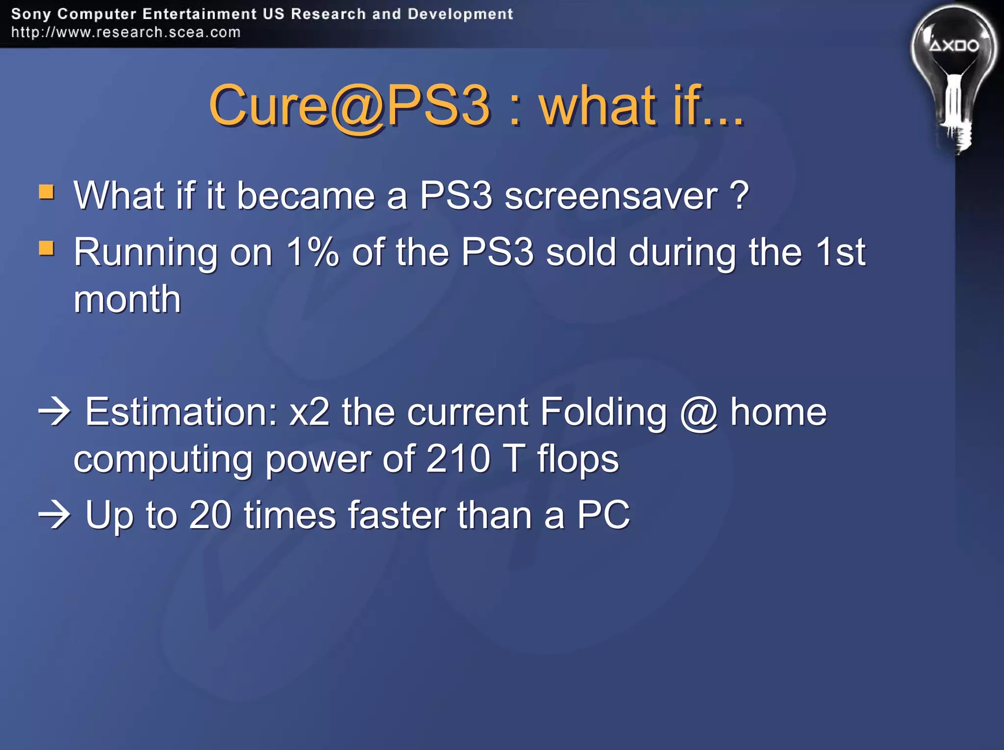 Cure@PS3 : what if...Cure@PS3 : what if...
What if it became a PS3 screensaver ?
Running on 1% of the PS3 sold during the 1st
month
Estimation: x2 the current Folding @ home
computing power of 210 T flops
Up to 20 times faster than a PC
What if it became a PS3 screensaver ?
Running on 1% of the PS3 sold during the 1st
month
Estimation: x2 the current Folding @ home
computing power of 210 T flops
Up to 20 times faster than a PC
 