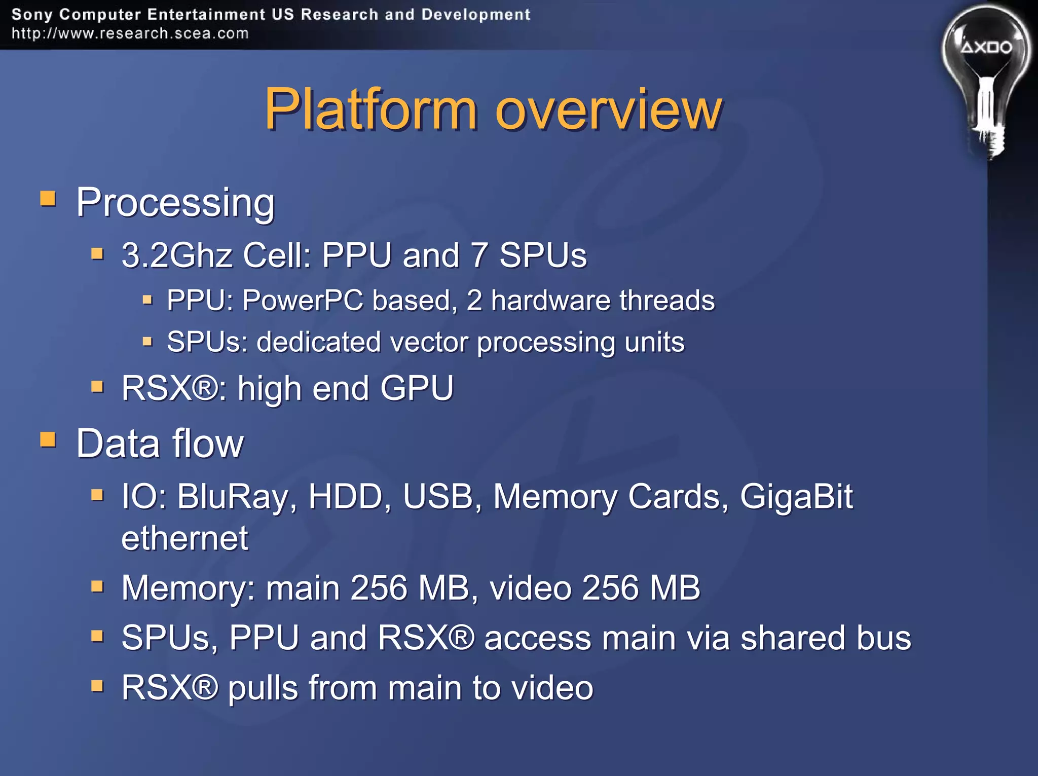 Platform overviewPlatform overview
Processing
3.2Ghz Cell: PPU and 7 SPUs
PPU: PowerPC based, 2 hardware threads
SPUs: dedicated vector processing units
RSX®: high end GPU
Data flow
IO: BluRay, HDD, USB, Memory Cards, GigaBit
ethernet
Memory: main 256 MB, video 256 MB
SPUs, PPU and RSX® access main via shared bus
RSX® pulls from main to video
Processing
3.2Ghz Cell: PPU and 7 SPUs
PPU: PowerPC based, 2 hardware threads
SPUs: dedicated vector processing units
RSX®: high end GPU
Data flow
IO: BluRay, HDD, USB, Memory Cards, GigaBit
ethernet
Memory: main 256 MB, video 256 MB
SPUs, PPU and RSX® access main via shared bus
RSX® pulls from main to video
 