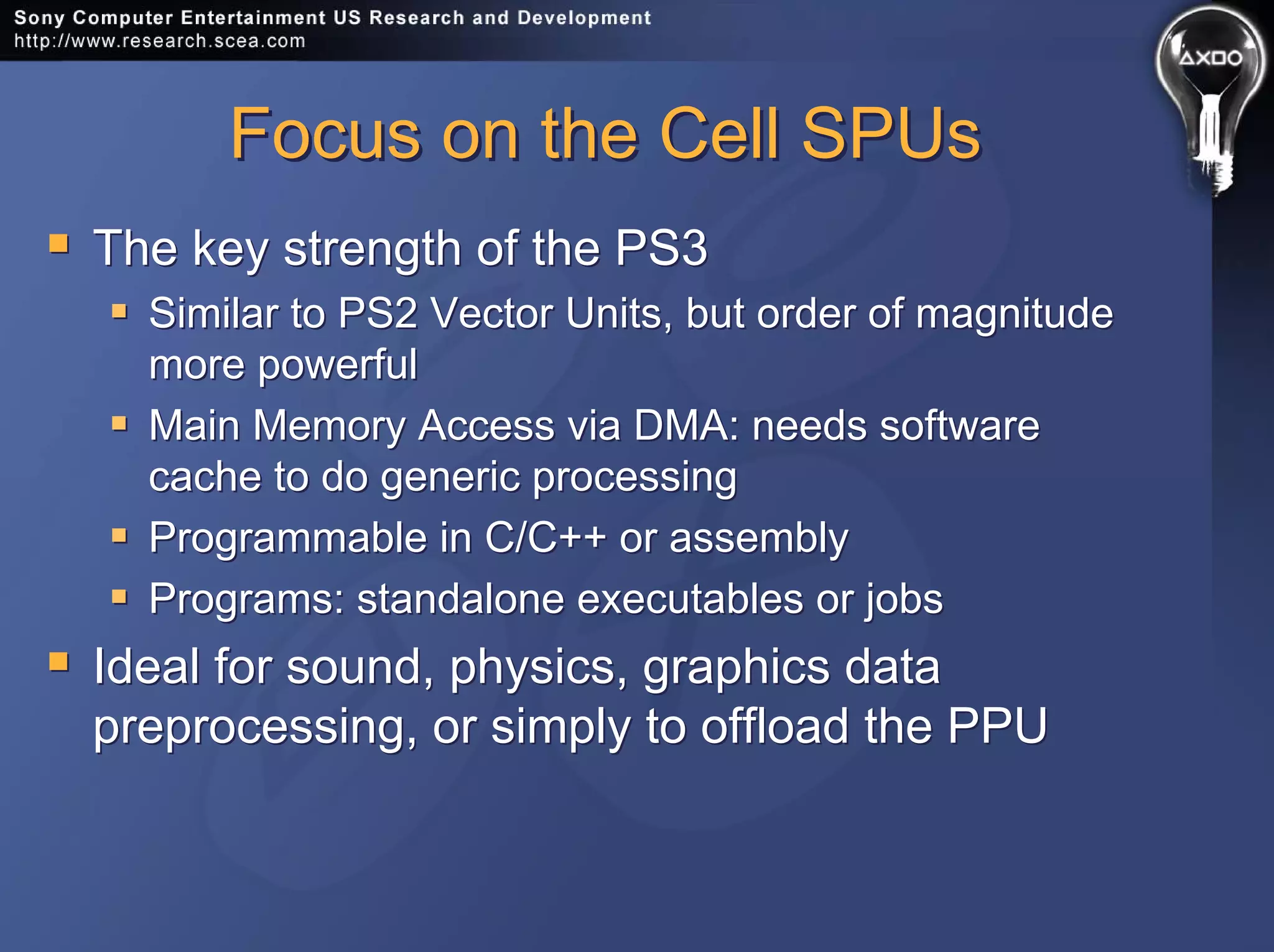 Focus on the Cell SPUsFocus on the Cell SPUs
The key strength of the PS3
Similar to PS2 Vector Units, but order of magnitude
more powerful
Main Memory Access via DMA: needs software
cache to do generic processing
Programmable in C/C++ or assembly
Programs: standalone executables or jobs
Ideal for sound, physics, graphics data
preprocessing, or simply to offload the PPU
The key strength of the PS3
Similar to PS2 Vector Units, but order of magnitude
more powerful
Main Memory Access via DMA: needs software
cache to do generic processing
Programmable in C/C++ or assembly
Programs: standalone executables or jobs
Ideal for sound, physics, graphics data
preprocessing, or simply to offload the PPU
 