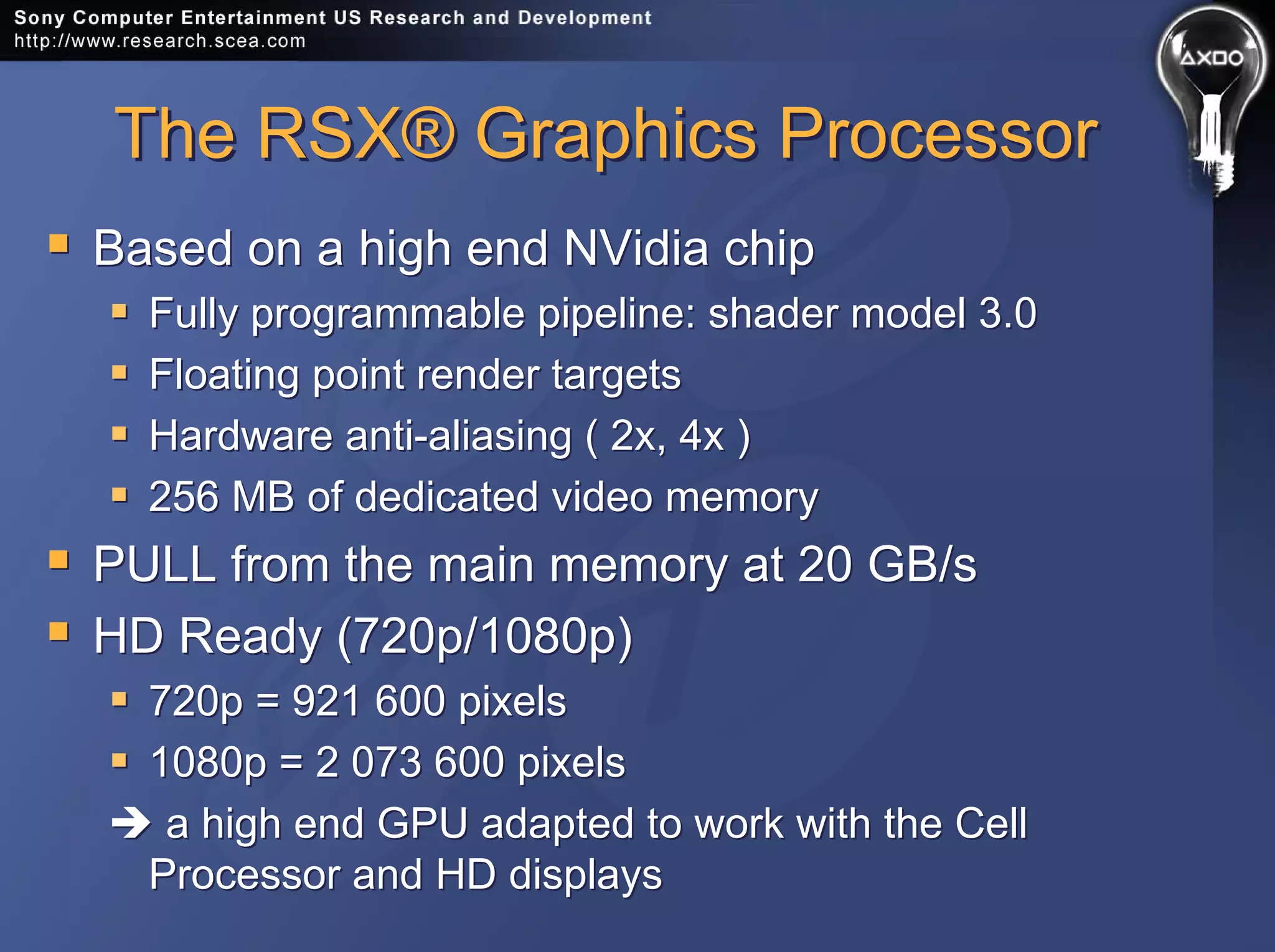 The RSX® Graphics ProcessorThe RSX® Graphics Processor
Based on a high end NVidia chip
Fully programmable pipeline: shader model 3.0
Floating point render targets
Hardware anti-aliasing ( 2x, 4x )
256 MB of dedicated video memory
PULL from the main memory at 20 GB/s
HD Ready (720p/1080p)
720p = 921 600 pixels
1080p = 2 073 600 pixels
a high end GPU adapted to work with the Cell
Processor and HD displays
Based on a high end NVidia chip
Fully programmable pipeline: shader model 3.0
Floating point render targets
Hardware anti-aliasing ( 2x, 4x )
256 MB of dedicated video memory
PULL from the main memory at 20 GB/s
HD Ready (720p/1080p)
720p = 921 600 pixels
1080p = 2 073 600 pixels
a high end GPU adapted to work with the Cell
Processor and HD displays
 