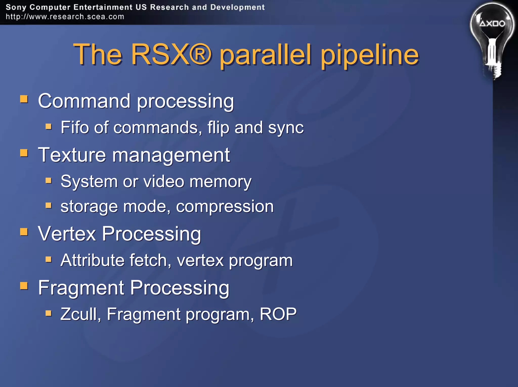 The RSX® parallel pipelineThe RSX® parallel pipeline
Command processing
Fifo of commands, flip and sync
Texture management
System or video memory
storage mode, compression
Vertex Processing
Attribute fetch, vertex program
Fragment Processing
Zcull, Fragment program, ROP
Command processing
Fifo of commands, flip and sync
Texture management
System or video memory
storage mode, compression
Vertex Processing
Attribute fetch, vertex program
Fragment Processing
Zcull, Fragment program, ROP
 