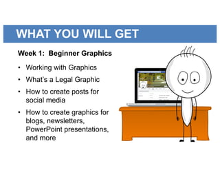 WHAT YOU WILL GET
Week 1: Beginner Graphics
• Working with Graphics
• What’s a Legal Graphic
• How to create posts for
social media
• How to create graphics for
blogs, newsletters,
PowerPoint presentations,
and more
 