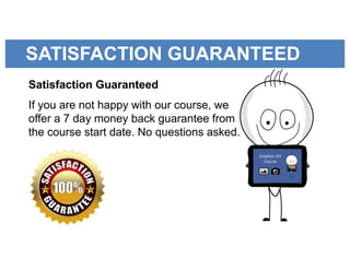 SATISFACTION GUARANTEED
Satisfaction Guaranteed
If you are not happy with our course, we
offer a 7 day money back guarantee from
the course start date. No questions asked.
 