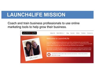 LAUNCH4LIFE MISSION
Coach and train business professionals to use online
marketing tools to help grow their business.
 