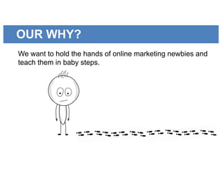 OUR WHY?
We want to hold the hands of online marketing newbies and
teach them in baby steps.
 