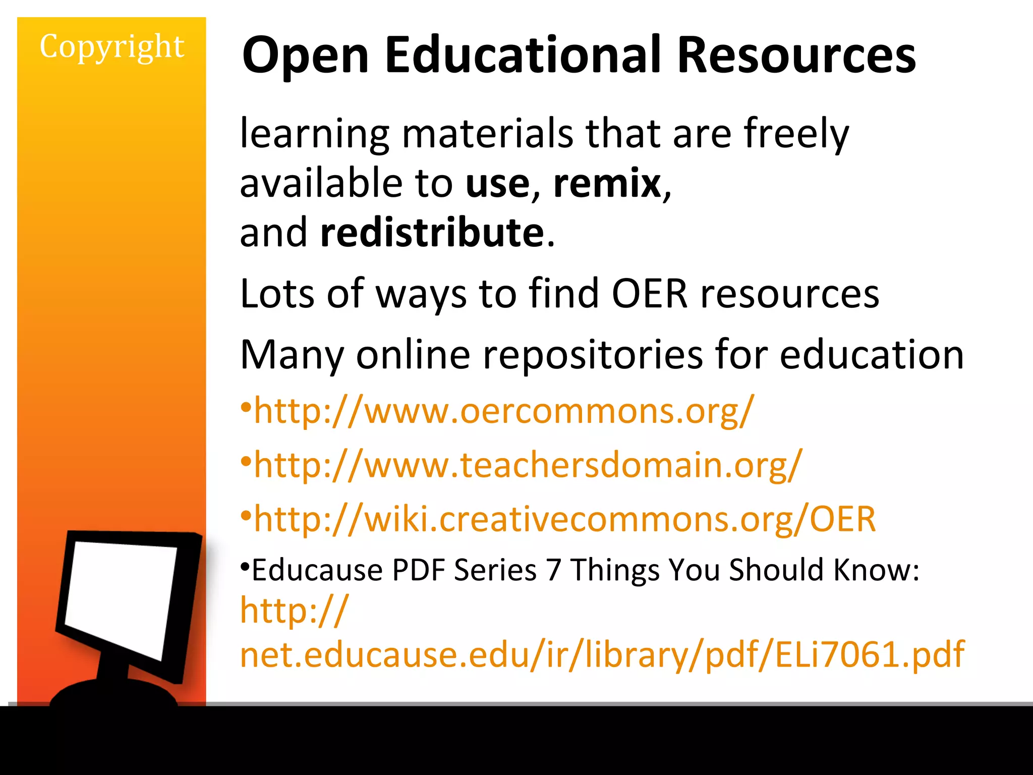 Copyright   Open Educational Resources
            learning materials that are freely
            available to use, remix,
            and redistribute.
            Lots of ways to find OER resources
            Many online repositories for education
            •http://www.oercommons.org/
            •http://www.teachersdomain.org/
            •http://wiki.creativecommons.org/OER
            •Educause PDF Series 7 Things You Should Know:
            http://
            net.educause.edu/ir/library/pdf/ELi7061.pdf
 