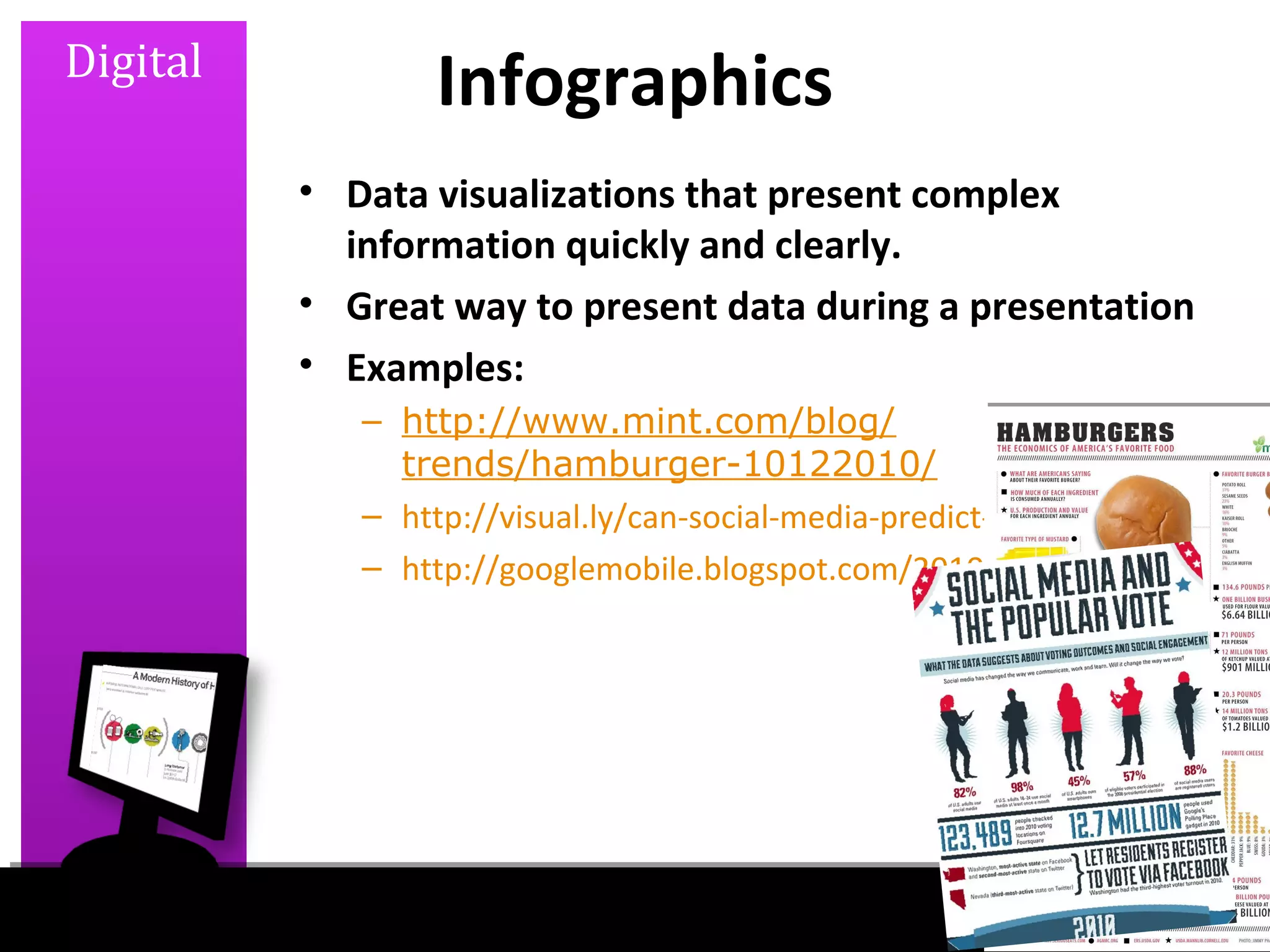 Digital
                 Infographics
          • Data visualizations that present complex
            information quickly and clearly.
          • Great way to present data during a presentation
          • Examples:
             – http://www.mint.com/blog/
               trends/hamburger-10122010/
             – http://visual.ly/can-social-media-predict-election-outcomes
             – http://googlemobile.blogspot.com/2010/06/google-voice-for
 