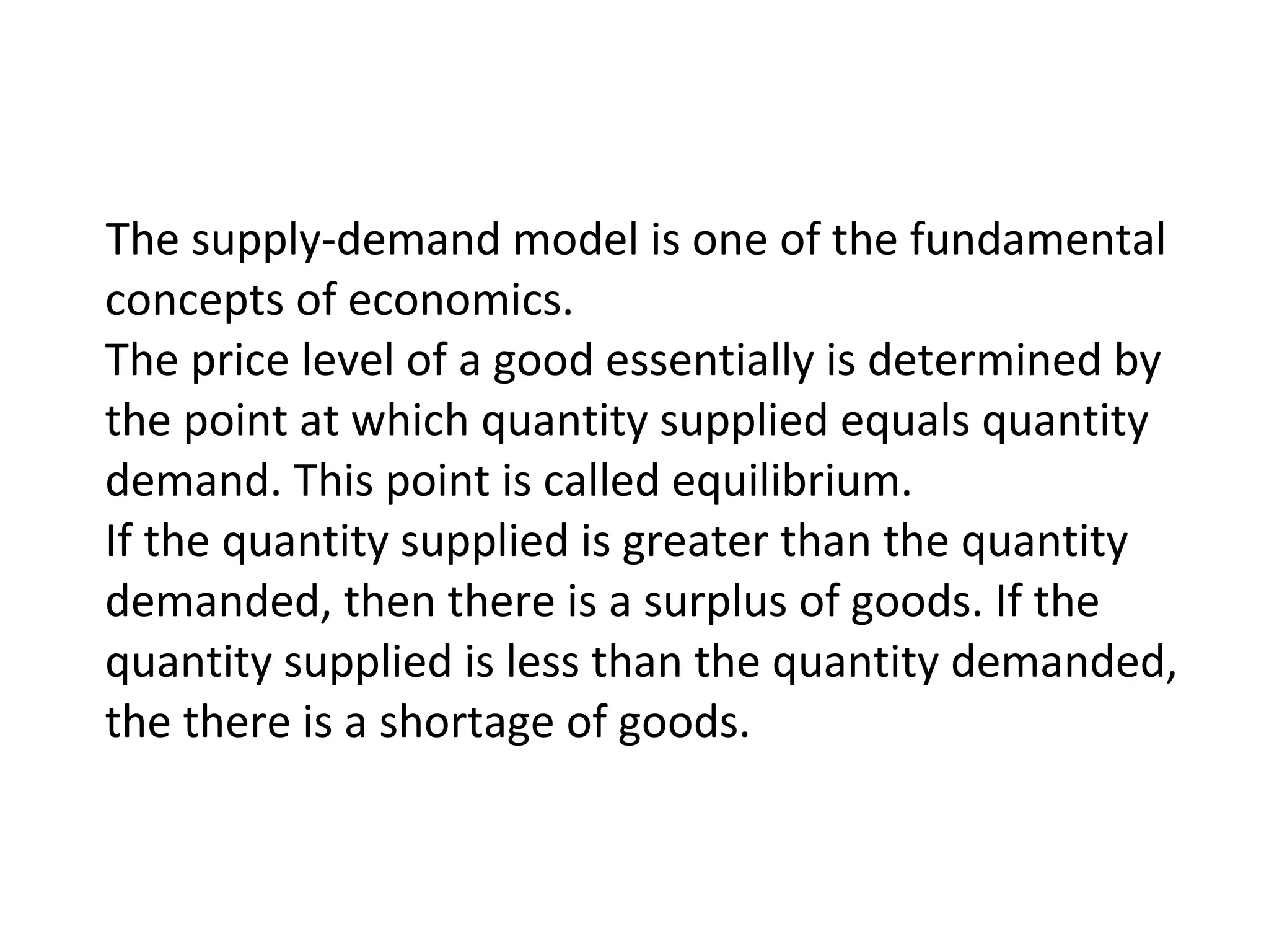 The supply-demand model is one of the fundamental
concepts of economics.
The price level of a good essentially is determined by
the point at which quantity supplied equals quantity
demand. This point is called equilibrium.
If the quantity supplied is greater than the quantity
demanded, then there is a surplus of goods. If the
quantity supplied is less than the quantity demanded,
the there is a shortage of goods.
 