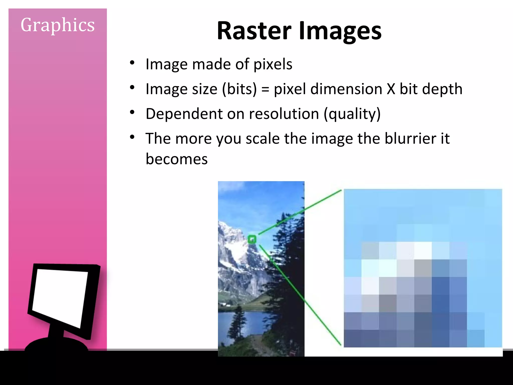 Graphics                 Raster Images
           •   Image made of pixels
           •   Image size (bits) = pixel dimension X bit depth
           •   Dependent on resolution (quality)
           •   The more you scale the image the blurrier it
               becomes
 
