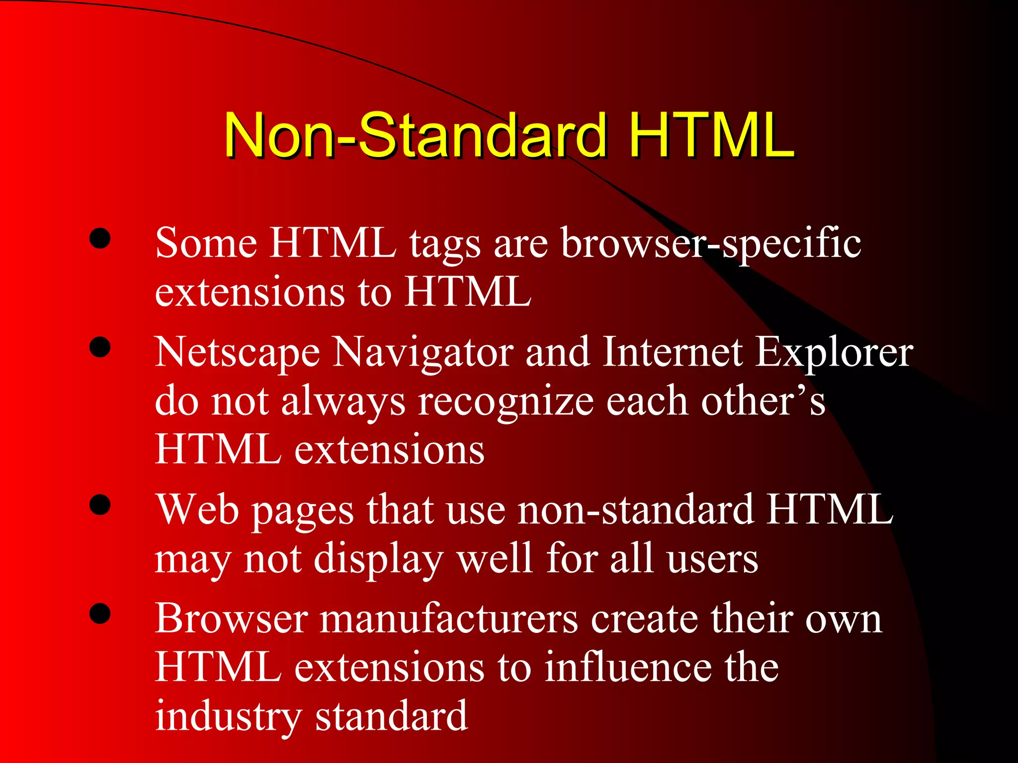Non-Standard HTML Some HTML tags are browser-specific extensions to HTML Netscape Navigator and Internet Explorer do not always recognize each other’s HTML extensions Web pages that use non-standard HTML may not display well for all users Browser manufacturers create their own HTML extensions to influence the industry standard 