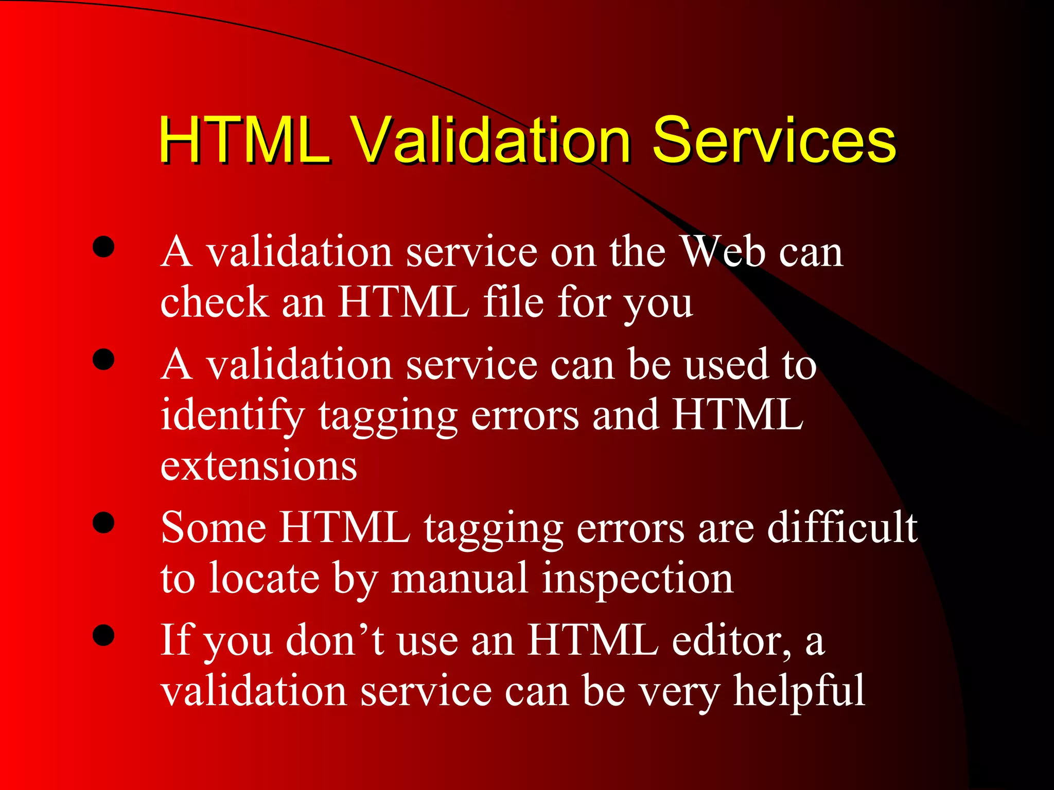 HTML Validation Services A validation service on the Web can check an HTML file for you A validation service can be used to identify tagging errors and HTML extensions Some HTML tagging errors are difficult to locate by manual inspection If you don’t use an HTML editor, a validation service can be very helpful 
