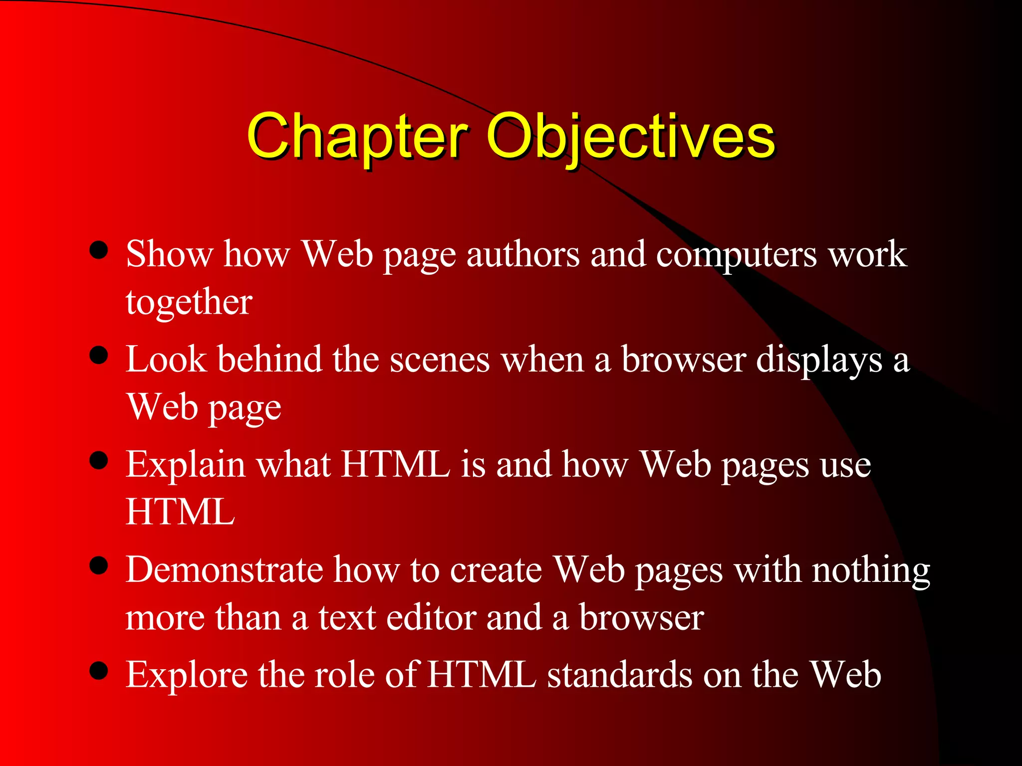 Chapter Objectives Show how Web page authors and computers work together Look behind the scenes when a browser displays a Web page Explain what HTML is and how Web pages use HTML Demonstrate how to create Web pages with nothing more than a text editor and a browser Explore the role of HTML standards on the Web 