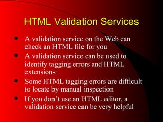 HTML Validation Services A validation service on the Web can check an HTML file for you A validation service can be used to identify tagging errors and HTML extensions Some HTML tagging errors are difficult to locate by manual inspection If you don’t use an HTML editor, a validation service can be very helpful 