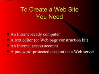 To Create a Web Site You Need An Internet-ready computer A text editor (or Web page construction kit) An Internet access account A password-protected account on a Web server 
