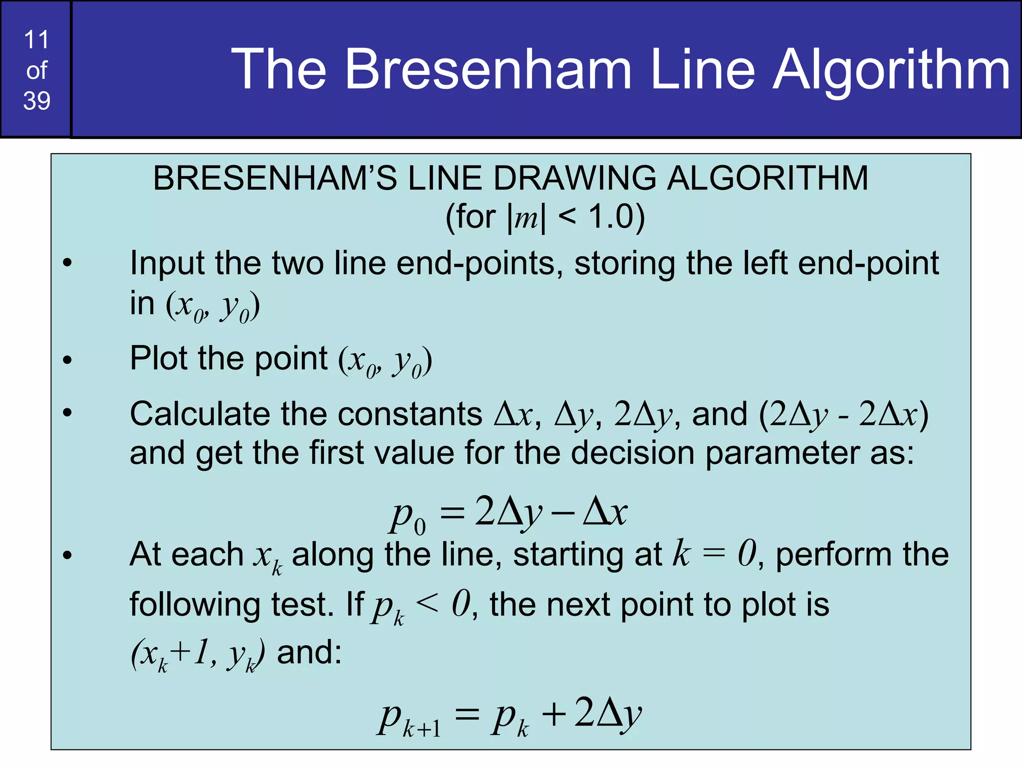 The Bresenham Line Algorithm BRESENHAM’S LINE DRAWING ALGORITHM (for | m | < 1.0) Input the two line end-points, storing the left end-point in  ( x 0 , y 0 ) Plot the point  ( x 0 , y 0 ) Calculate the constants  Δ x ,  Δ y ,  2 Δ y , and ( 2 Δ y -  2 Δ x ) and get the first value for the decision parameter as: At each  x k  along the line, starting at  k = 0 , perform the following test. If  p k  < 0 , the next point to plot is  (x k +1, y k )  and: 