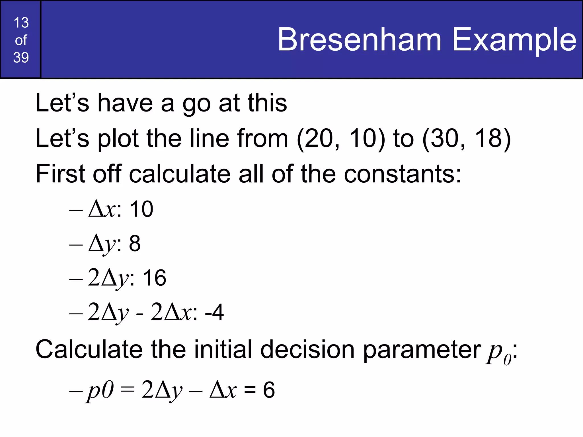 Bresenham Example Let’s have a go at this Let’s plot the line from (20, 10) to (30, 18) First off calculate all of the constants: Δ x : 10 Δ y : 8 2Δ y : 16 2Δ y -  2Δ x : -4 Calculate the initial decision parameter  p 0 : p0  = 2Δ y  – Δ x  = 6 