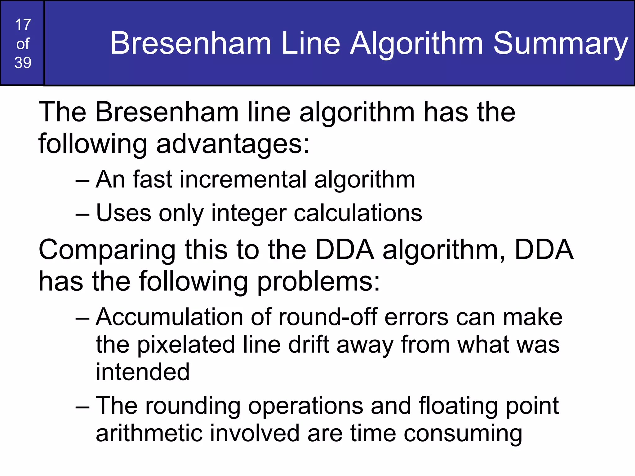 Bresenham Line Algorithm Summary The Bresenham line algorithm has the following advantages: An fast incremental algorithm Uses only integer calculations Comparing this to the DDA algorithm, DDA has the following problems: Accumulation of round-off errors can make the pixelated line drift away from what was intended The rounding operations and floating point arithmetic involved are time consuming 