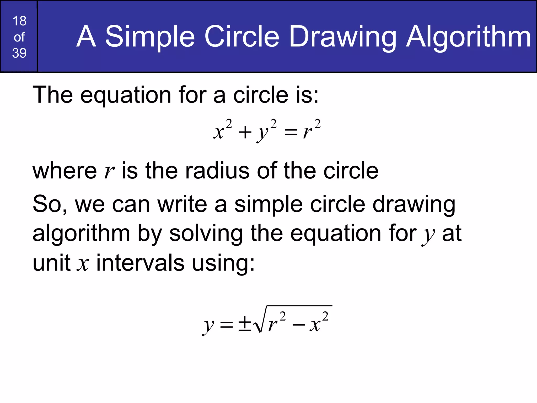 A Simple Circle Drawing Algorithm The equation for a circle is: where  r  is the radius of the circle So, we can write a simple circle drawing algorithm by solving the equation for  y  at unit  x  intervals using: 
