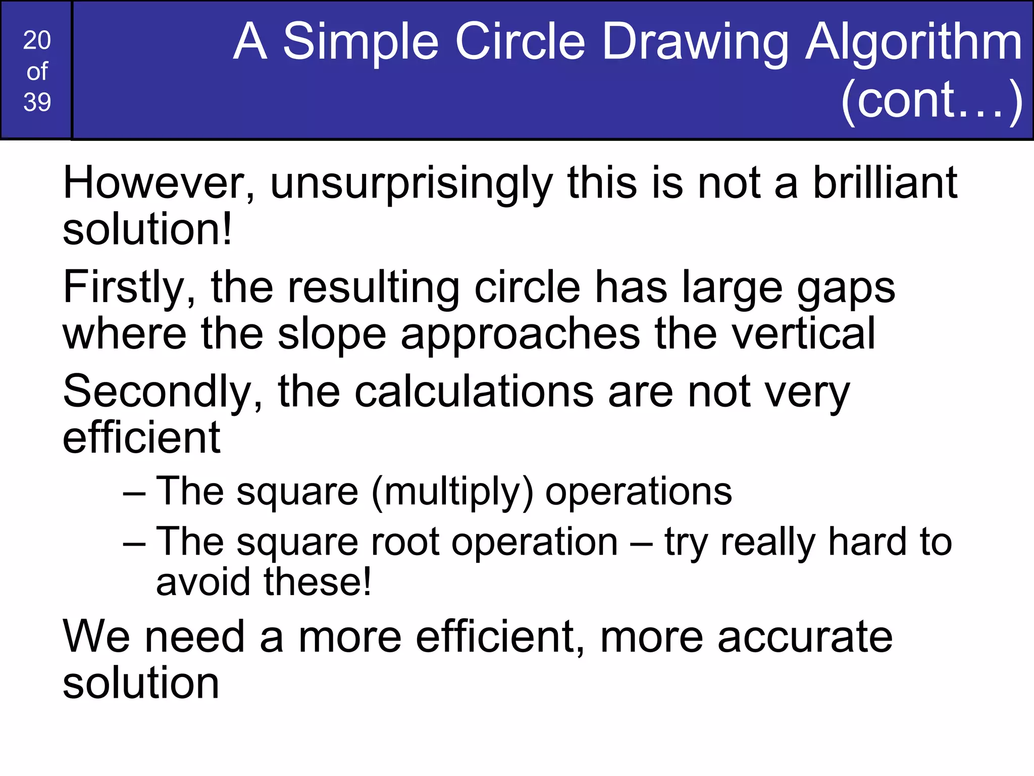 A Simple Circle Drawing Algorithm (cont…) However, unsurprisingly this is not a brilliant solution! Firstly, the resulting circle has large gaps where the slope approaches the vertical Secondly, the calculations are not very efficient The square (multiply) operations The square root operation – try really hard to avoid these! We need a more efficient, more accurate solution 