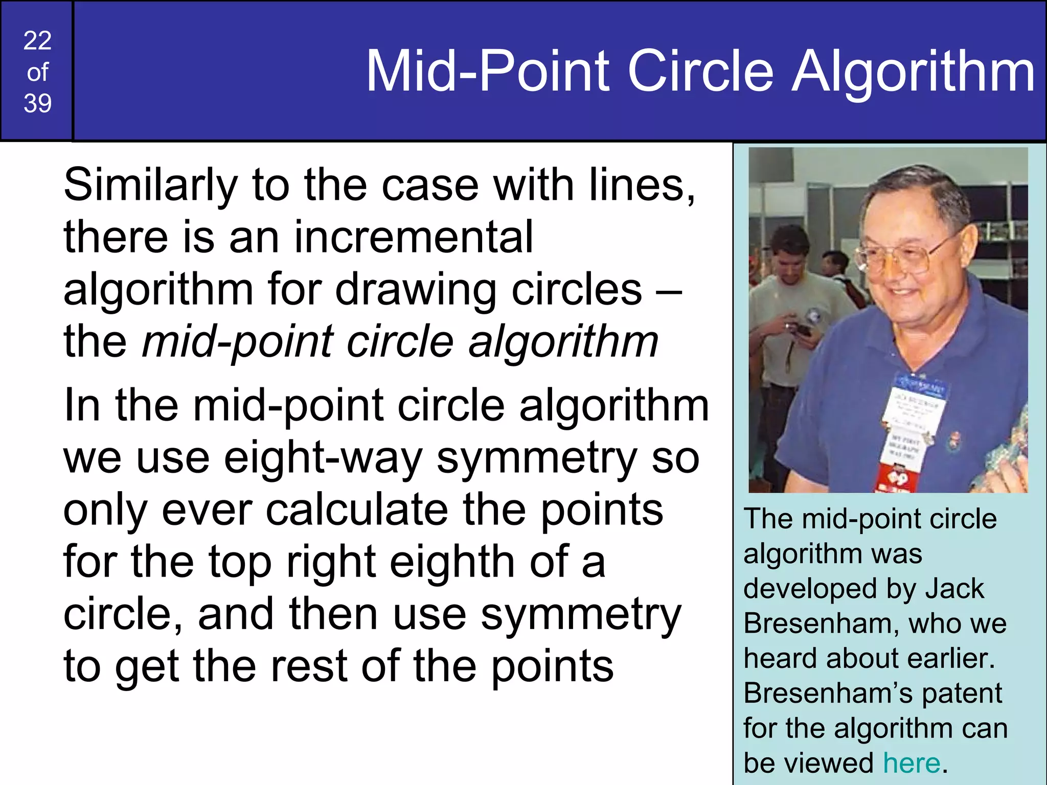 Mid-Point Circle Algorithm Similarly to the case with lines, there is an incremental algorithm for drawing circles – the  mid-point circle algorithm In the mid-point circle algorithm we use eight-way symmetry so only ever calculate the points for the top right eighth of a circle, and then use symmetry to get the rest of the points The mid-point circle algorithm was developed by Jack Bresenham, who we heard about earlier. Bresenham’s patent for the algorithm can be viewed  here . 