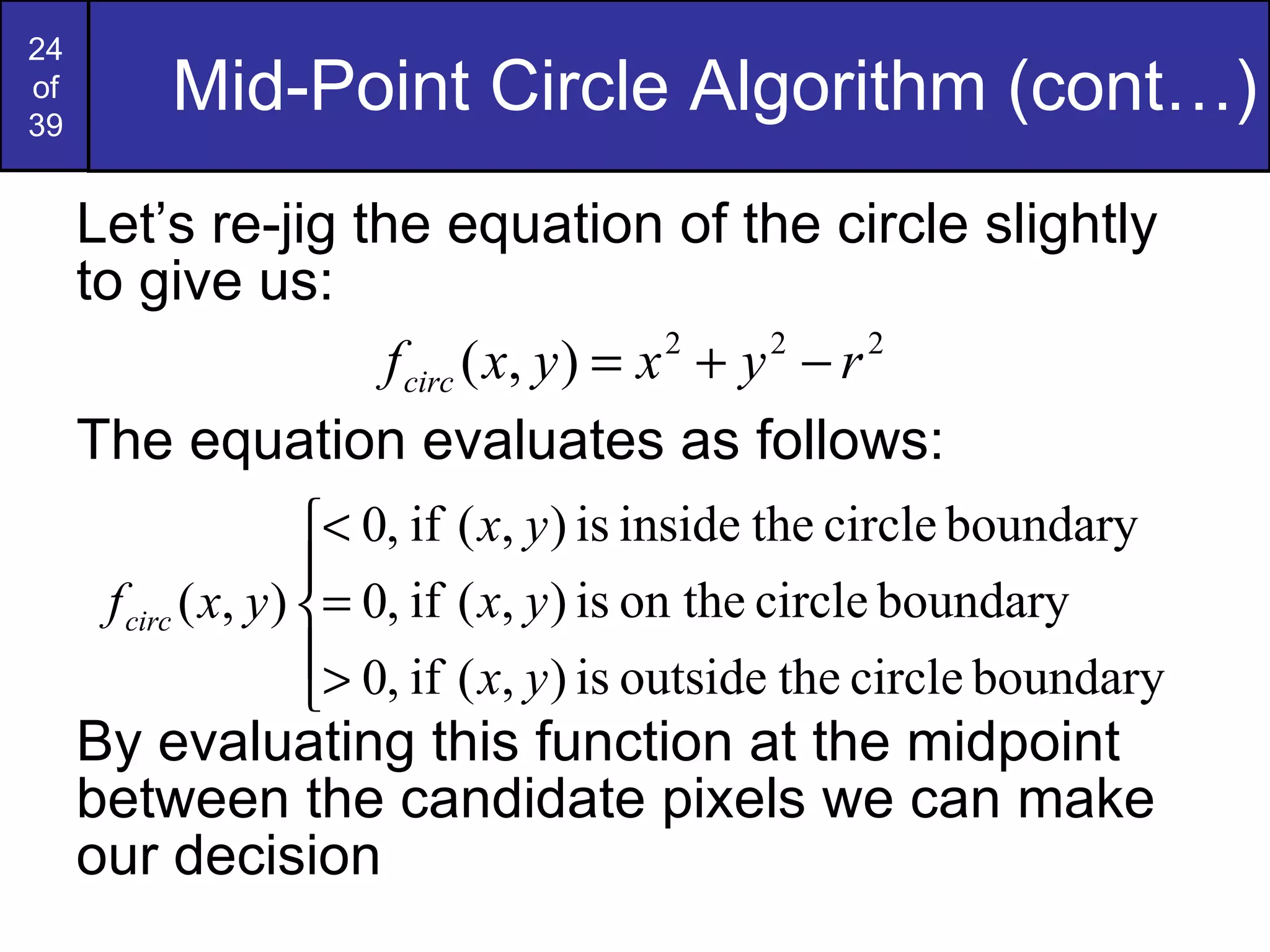 Mid-Point Circle Algorithm (cont…) Let’s re-jig the equation of the circle slightly to give us: The equation evaluates as follows: By evaluating this function at the midpoint between the candidate pixels we can make our decision 