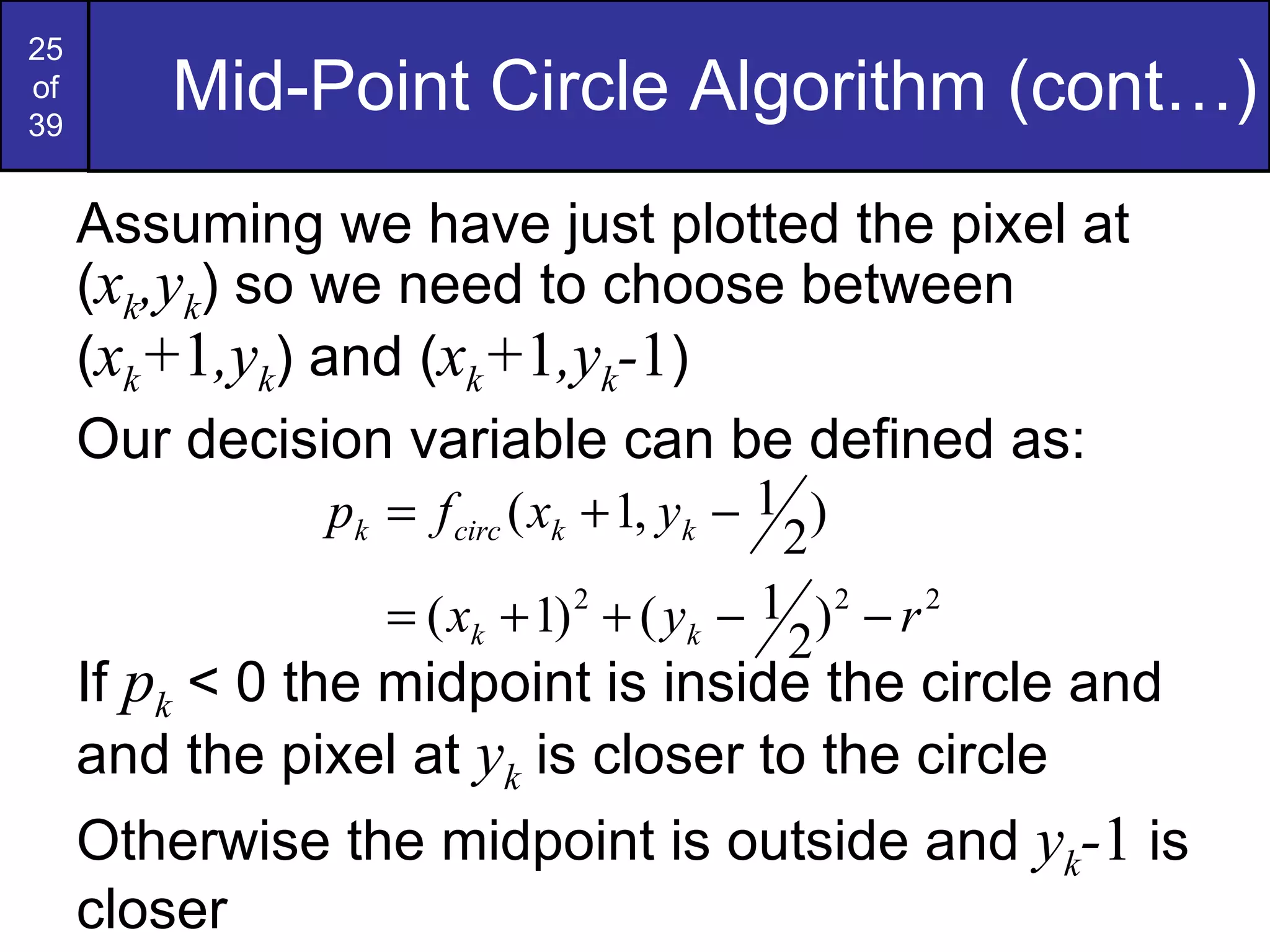 Mid-Point Circle Algorithm (cont…) Assuming we have just plotted the pixel at ( x k ,y k ) so we need to choose between ( x k + 1 ,y k ) and ( x k + 1 ,y k - 1 ) Our decision variable can be defined as: If  p k  < 0 the midpoint is inside the circle and and the pixel at  y k  is closer to the circle Otherwise the midpoint is outside and  y k - 1  is closer 
