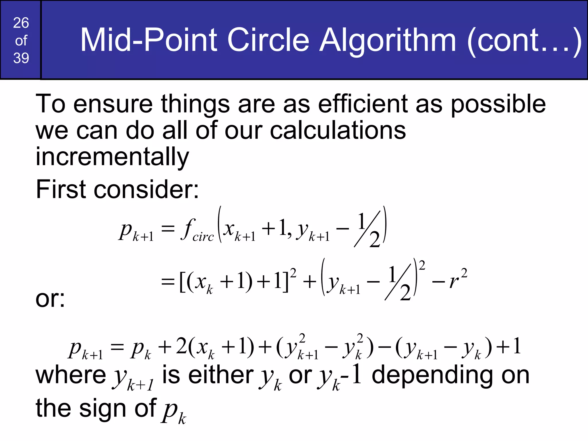 Mid-Point Circle Algorithm (cont…) To ensure things are as efficient as possible we can do all of our calculations incrementally First consider: or: where  y k+1  is either  y k  or  y k - 1  depending on the sign of  p k 