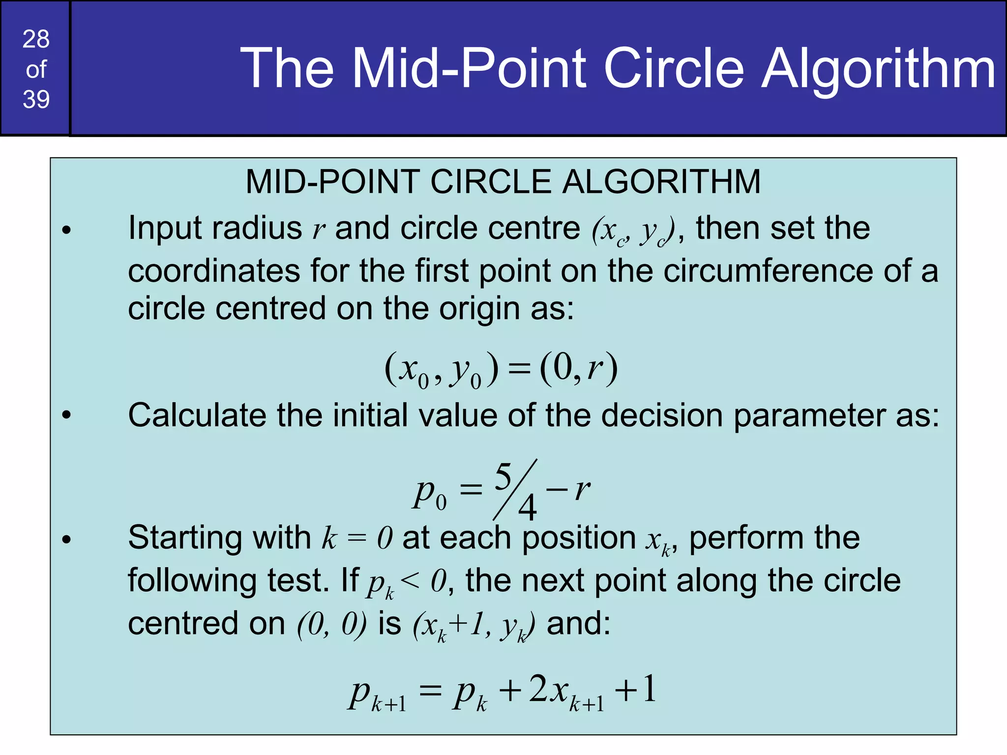 The Mid-Point Circle Algorithm MID-POINT CIRCLE ALGORITHM Input radius  r  and circle centre  (x c , y c ) , then set the coordinates for the first point on the circumference of a circle centred on the origin as: Calculate the initial value of the decision parameter as: Starting with  k = 0  at each position  x k , perform the following test. If  p k  < 0 , the next point along the circle centred on  (0, 0)  is  (x k +1, y k )  and: 