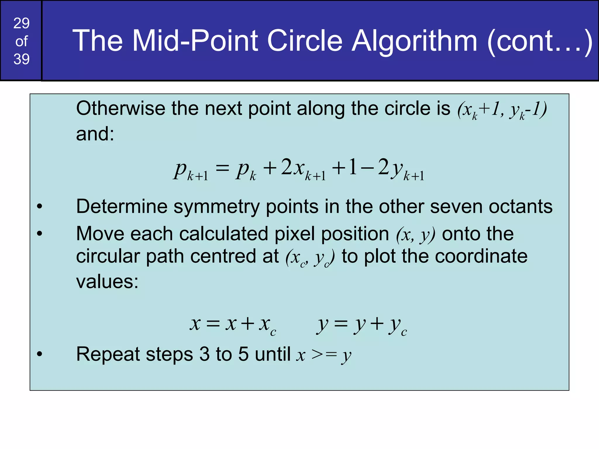 The Mid-Point Circle Algorithm (cont…) Otherwise the next point along the circle is  (x k +1, y k -1)  and: Determine symmetry points in the other seven octants Move each calculated pixel position  (x, y)  onto the circular path centred at  (x c , y c )  to plot the coordinate values: Repeat steps 3 to 5 until  x >= y 