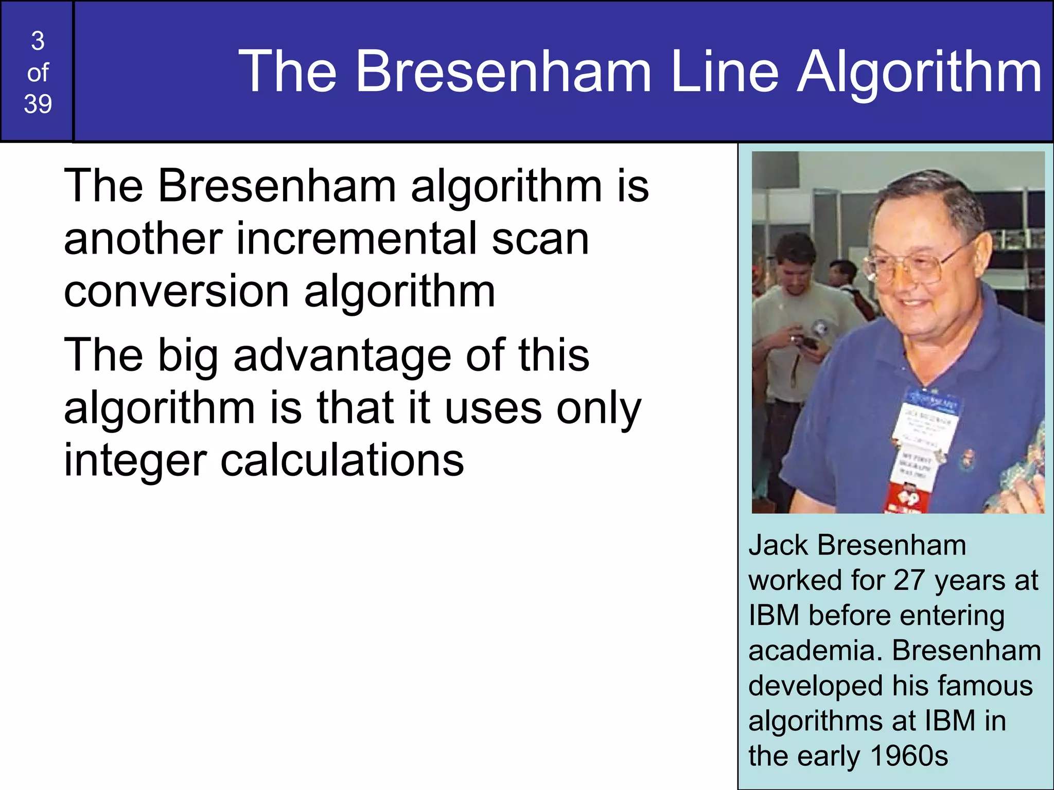 The Bresenham Line Algorithm The Bresenham algorithm is another incremental scan conversion algorithm The big advantage of this algorithm is that it uses only integer calculations Jack Bresenham worked for 27 years at IBM before entering academia. Bresenham developed his famous algorithms at IBM in the early 1960s 