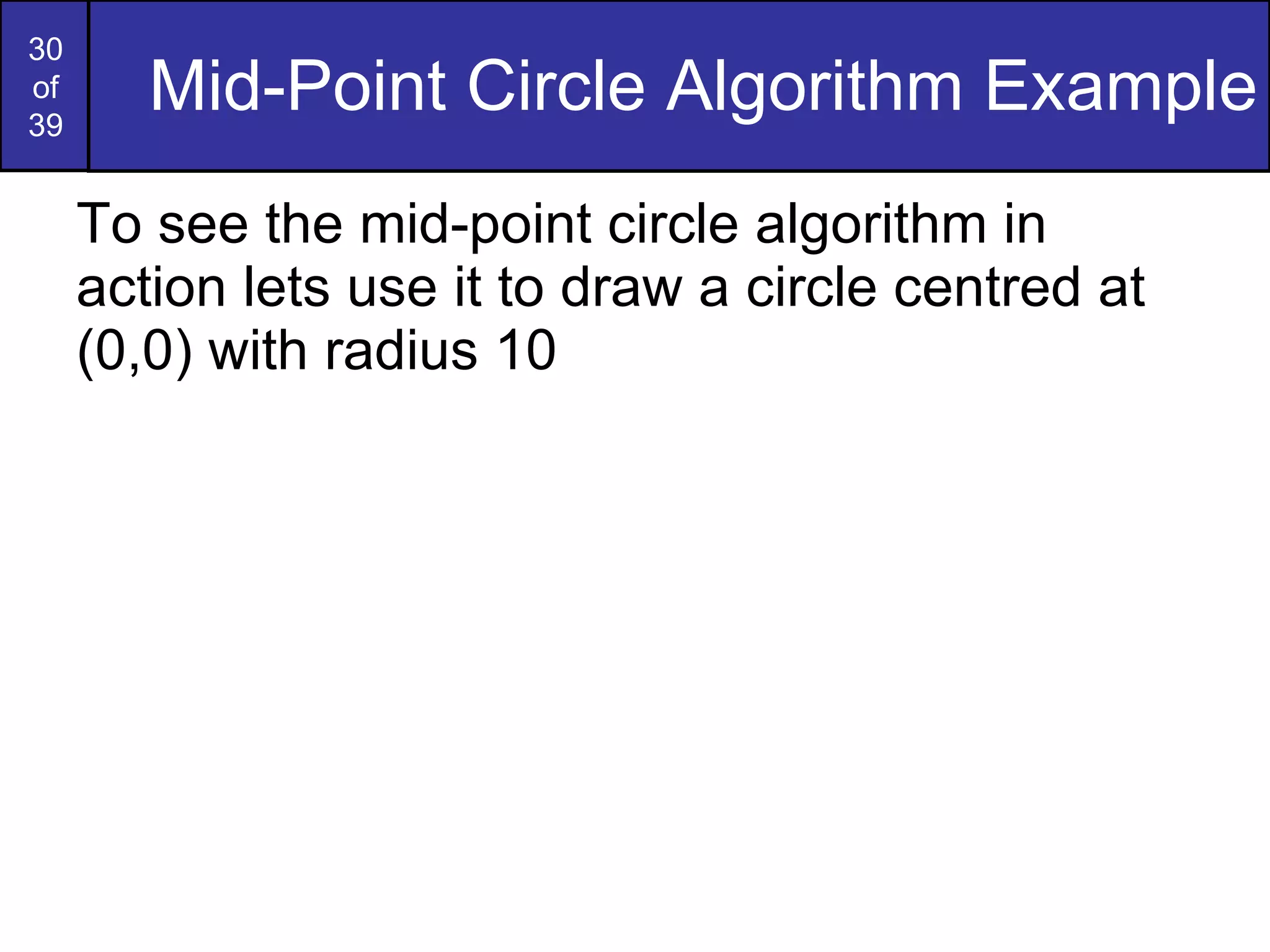 Mid-Point Circle Algorithm Example To see the mid-point circle algorithm in action lets use it to draw a circle centred at (0,0) with radius 10 