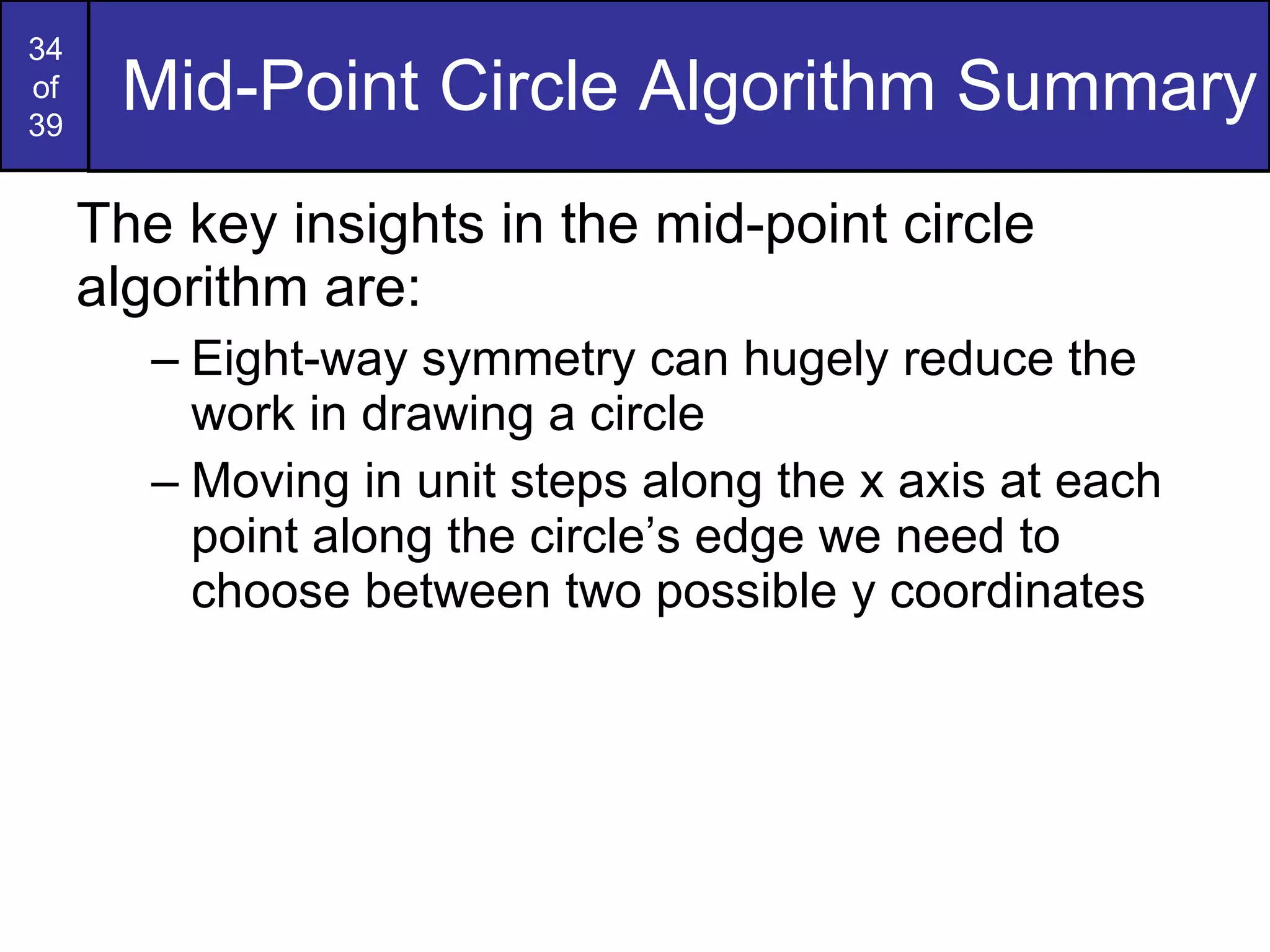Mid-Point Circle Algorithm Summary The key insights in the mid-point circle algorithm are: Eight-way symmetry can hugely reduce the work in drawing a circle Moving in unit steps along the x axis at each point along the circle’s edge we need to choose between two possible y coordinates 