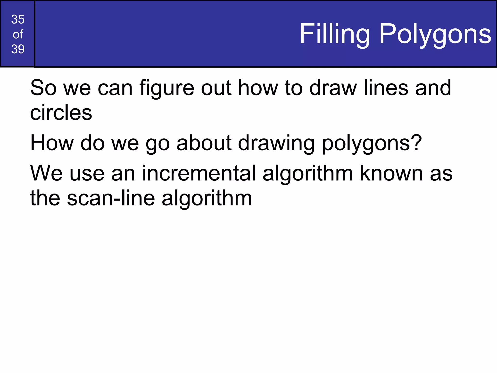 Filling Polygons So we can figure out how to draw lines and circles How do we go about drawing polygons? We use an incremental algorithm known as the scan-line algorithm 