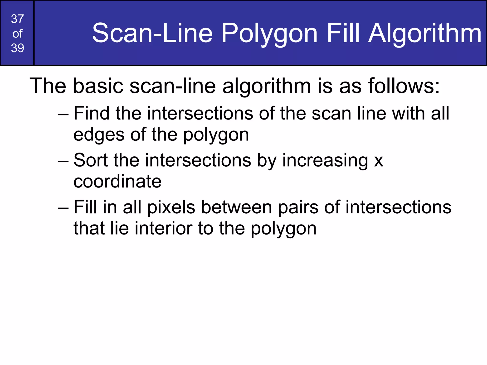 Scan-Line Polygon Fill Algorithm The basic scan-line algorithm is as follows: Find the intersections of the scan line with all edges of the polygon Sort the intersections by increasing x coordinate Fill in all pixels between pairs of intersections that lie interior to the polygon 