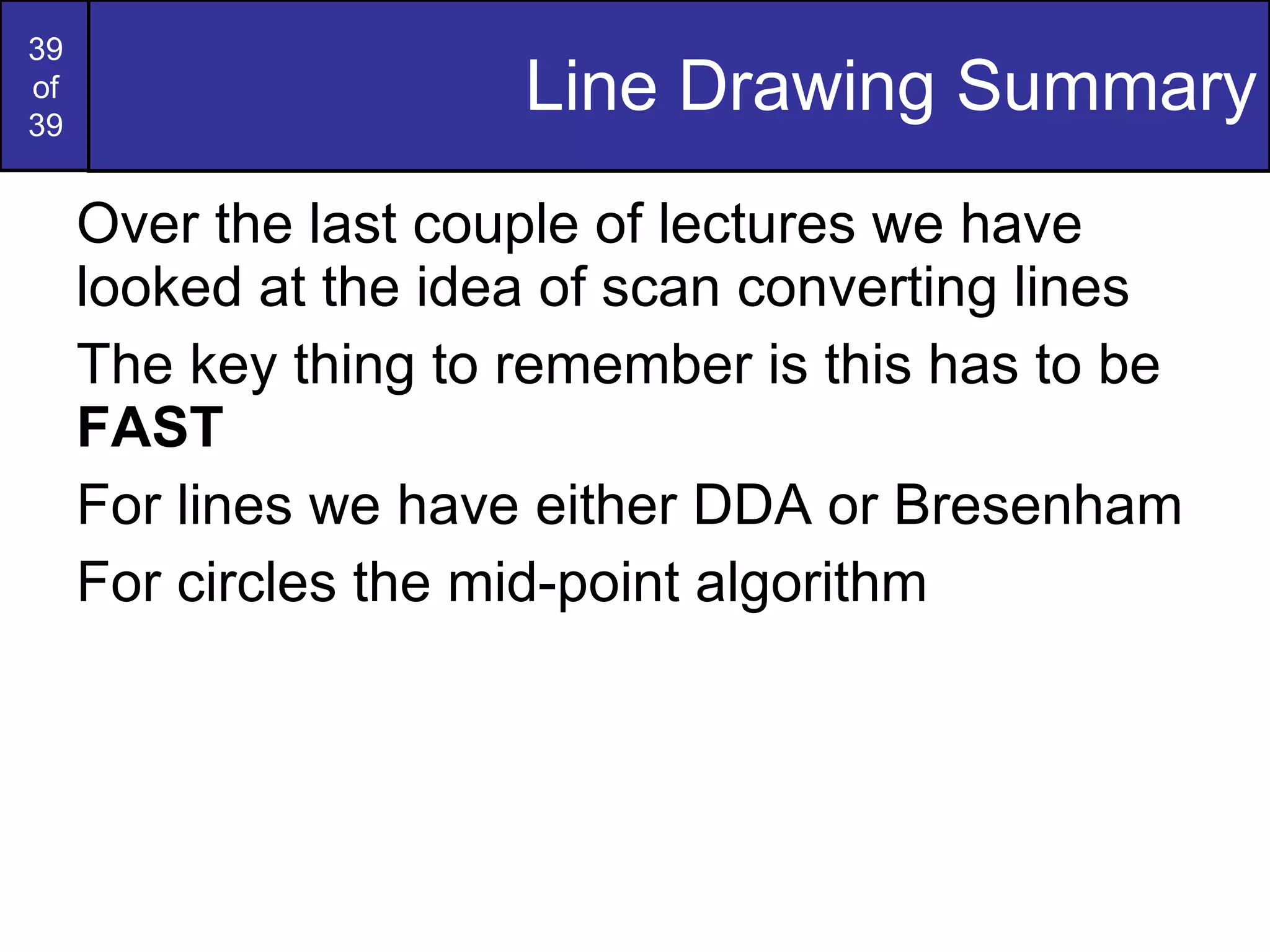Line Drawing Summary Over the last couple of lectures we have looked at the idea of scan converting lines The key thing to remember is this has to be  FAST For lines we have either DDA or Bresenham For circles the mid-point algorithm 
