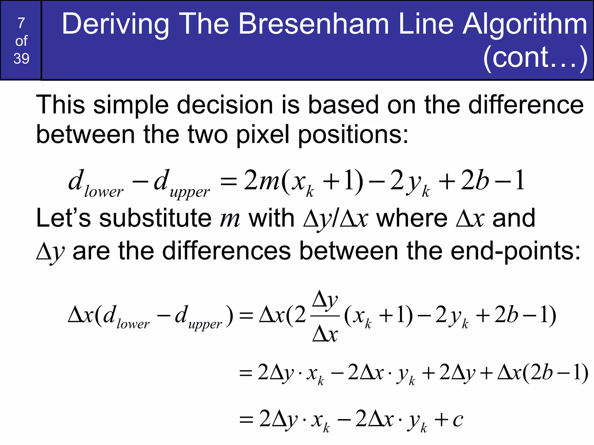 This simple decision is based on the difference between the two pixel positions: Let’s substitute  m  with  ∆ y /∆ x  where ∆ x  and   ∆ y  are the differences between the end-points: Deriving The Bresenham Line Algorithm (cont…) 