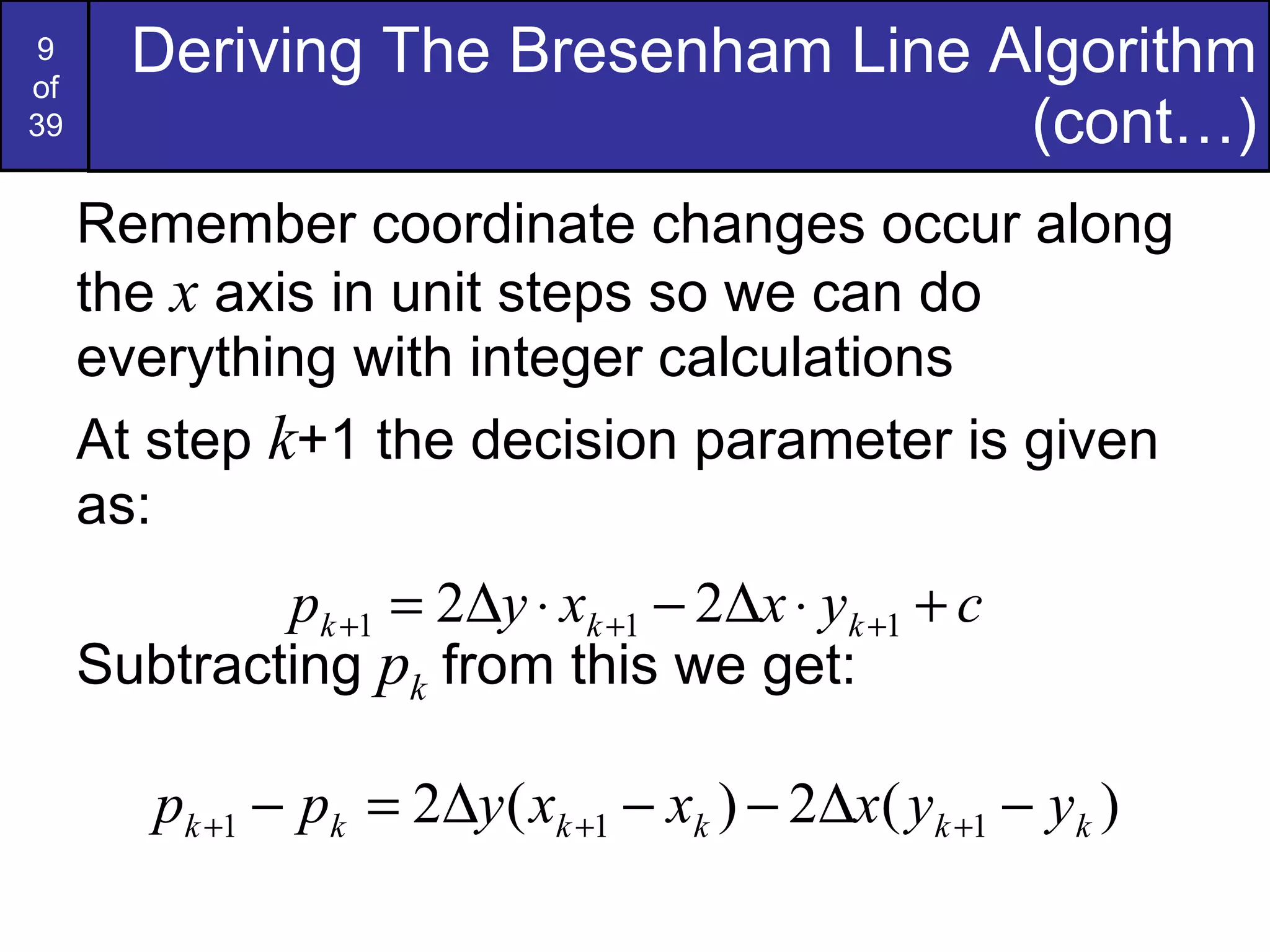 Remember coordinate changes occur along the  x  axis in unit steps so we can do everything with integer calculations At step  k +1 the decision parameter is given as: Subtracting  p k  from this we get: Deriving The Bresenham Line Algorithm (cont…) 