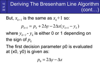 But,  x k+ 1  is the same as  x k + 1  so: where  y k+1  -  y k  is either 0 or 1 depending on the sign of  p k The first decision parameter p0 is evaluated at (x0, y0) is given as: Deriving The Bresenham Line Algorithm (cont…) 