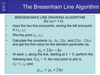 The Bresenham Line Algorithm BRESENHAM’S LINE DRAWING ALGORITHM (for | m | < 1.0) Input the two line end-points, storing the left end-point in  ( x 0 , y 0 ) Plot the point  ( x 0 , y 0 ) Calculate the constants  Δ x ,  Δ y ,  2 Δ y , and ( 2 Δ y -  2 Δ x ) and get the first value for the decision parameter as: At each  x k  along the line, starting at  k = 0 , perform the following test. If  p k  < 0 , the next point to plot is  (x k +1, y k )  and: 