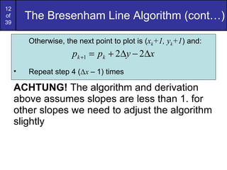 The Bresenham Line Algorithm (cont…) ACHTUNG!  The algorithm and derivation above assumes slopes are less than 1. for other slopes we need to adjust the algorithm slightly Otherwise, the next point to plot is ( x k +1, y k +1 ) and: Repeat step 4 ( Δ x  – 1) times 