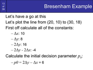 Bresenham Example Let’s have a go at this Let’s plot the line from (20, 10) to (30, 18) First off calculate all of the constants: Δ x : 10 Δ y : 8 2Δ y : 16 2Δ y -  2Δ x : -4 Calculate the initial decision parameter  p 0 : p0  = 2Δ y  – Δ x  = 6 