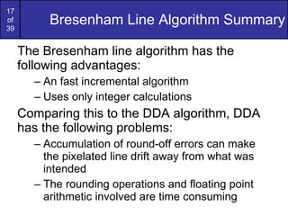 Bresenham Line Algorithm Summary The Bresenham line algorithm has the following advantages: An fast incremental algorithm Uses only integer calculations Comparing this to the DDA algorithm, DDA has the following problems: Accumulation of round-off errors can make the pixelated line drift away from what was intended The rounding operations and floating point arithmetic involved are time consuming 