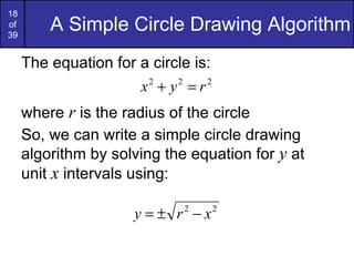 A Simple Circle Drawing Algorithm The equation for a circle is: where  r  is the radius of the circle So, we can write a simple circle drawing algorithm by solving the equation for  y  at unit  x  intervals using: 