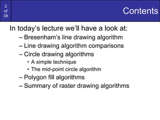 Contents In today’s lecture we’ll have a look at: Bresenham’s line drawing algorithm Line drawing algorithm comparisons Circle drawing algorithms A simple technique The mid-point circle algorithm Polygon fill algorithms Summary of raster drawing algorithms 
